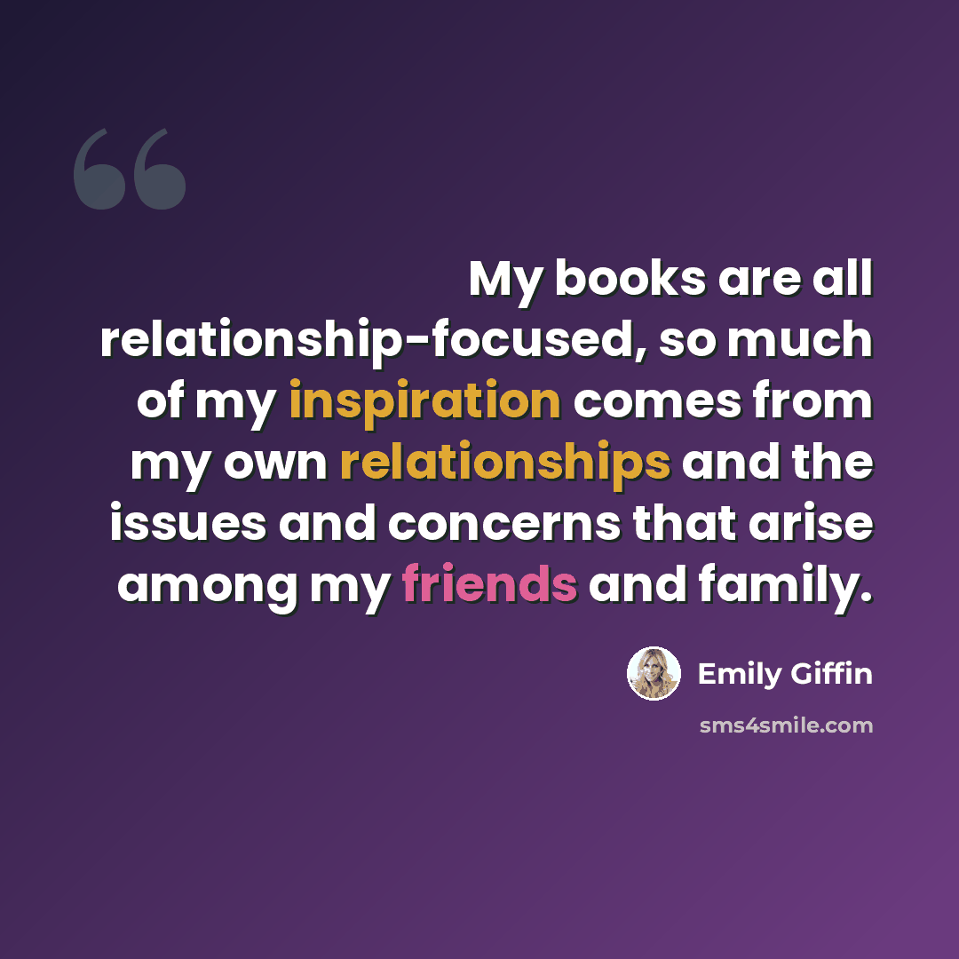 “My books are all relationship-focused, so much of my inspiration comes from my own relationships and the issues and concerns that arise among my friends and family.” quote by Emily Giffin