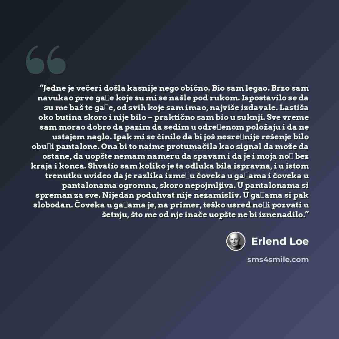 “Jedne je večeri došla kasnije nego obično. Bio sam legao. Brzo sam navukao prve gaće koje su mi se našle pod rukom. Ispostavilo se da su me baš te gaće, od svih koje sam imao, najviše izdavale. Lastiša oko butina skoro i nije bilo – praktično sam bio u suknji. Sve vreme sam morao dobro da pazim da…” quote by Erlend Loe