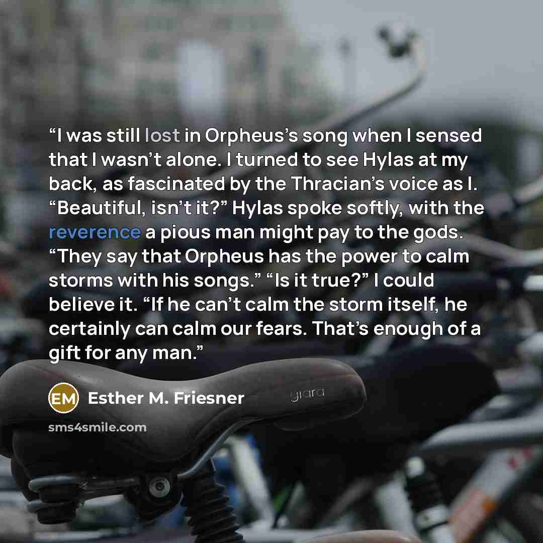 “I was still lost in Orpheus’s song when I sensed that I wasn’t alone. I turned to see Hylas at my back, as fascinated by the Thracian’s voice as I. “Beautiful, isn’t it?” Hylas spoke softly, with the reverence a pious man might pay to the gods. “They say that Orpheus has the power to calm storms…” quote by Esther M. Friesner