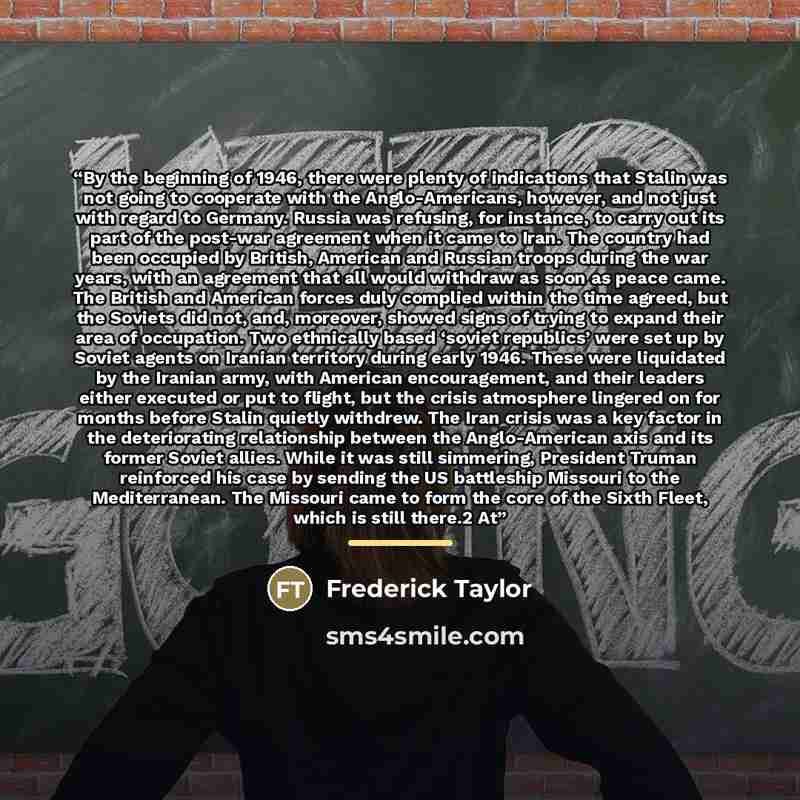 “By the beginning of 1946, there were plenty of indications that Stalin was not going to cooperate with the Anglo-Americans, however, and not just with regard to Germany. Russia was refusing, for instance, to carry out its part of the post-war agreement when it came to Iran. The country had been…” quote by Frederick Taylor