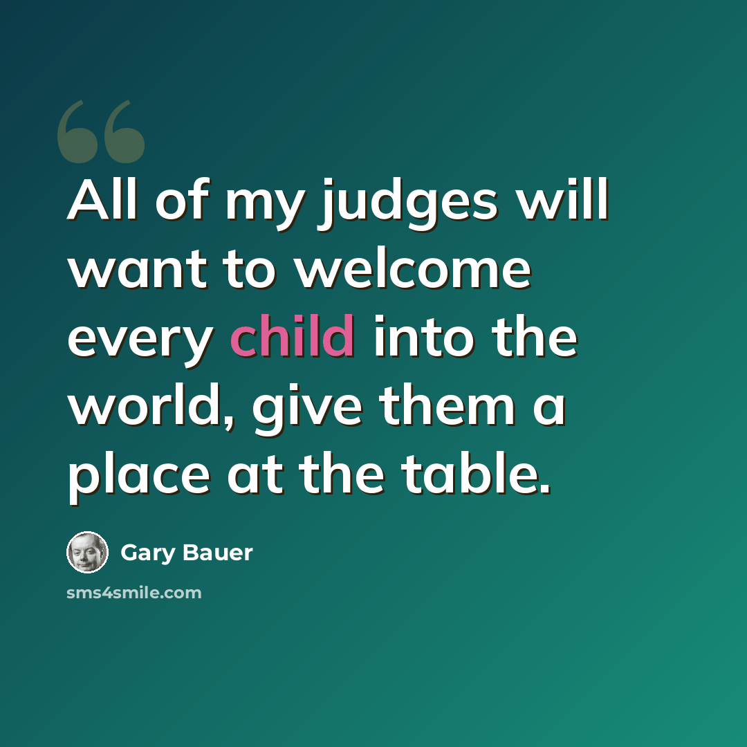 “All of my judges will want to welcome every child into the world, give them a place at the table.” quote by Gary Bauer