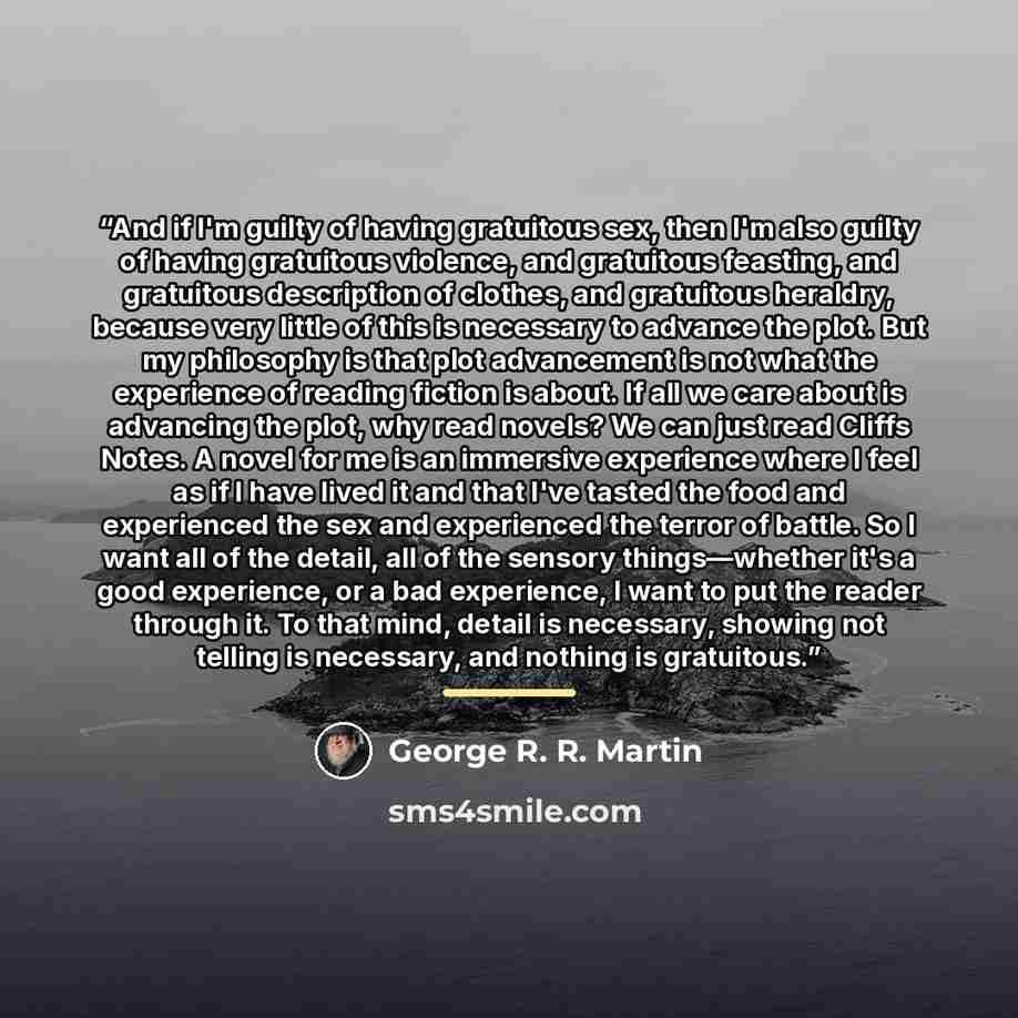 “And if I'm guilty of having gratuitous sex, then I'm also guilty of having gratuitous violence, and gratuitous feasting, and gratuitous description of clothes, and gratuitous heraldry, because very little of this is necessary to advance the plot. But my philosophy is that plot advancement is not…” quote by George R. R. Martin