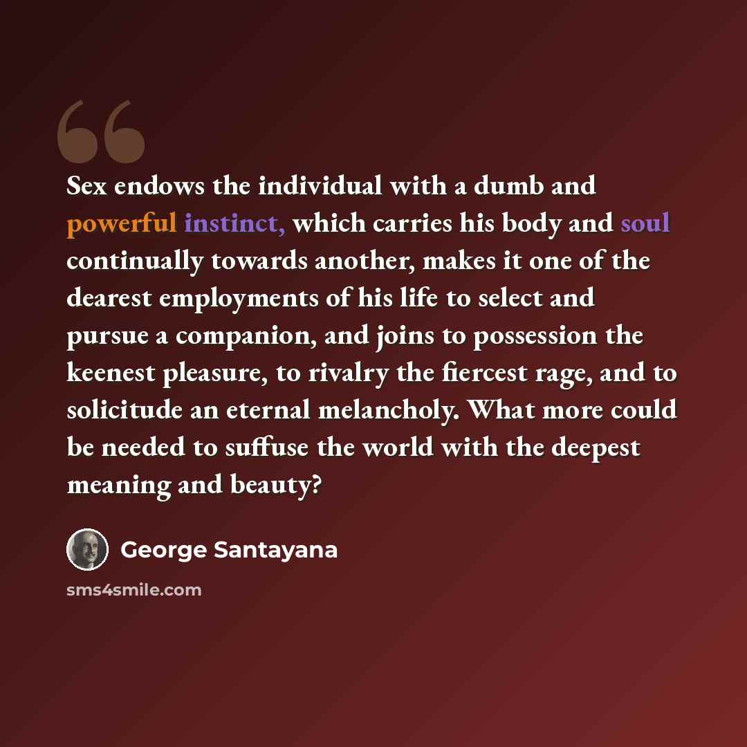 “Sex endows the individual with a dumb and powerful instinct, which carries his body and soul continually towards another, makes it one of the dearest employments of his life to select and pursue a companion, and joins to possession the keenest pleasure, to rivalry the fiercest rage, and to…” quote by George Santayana