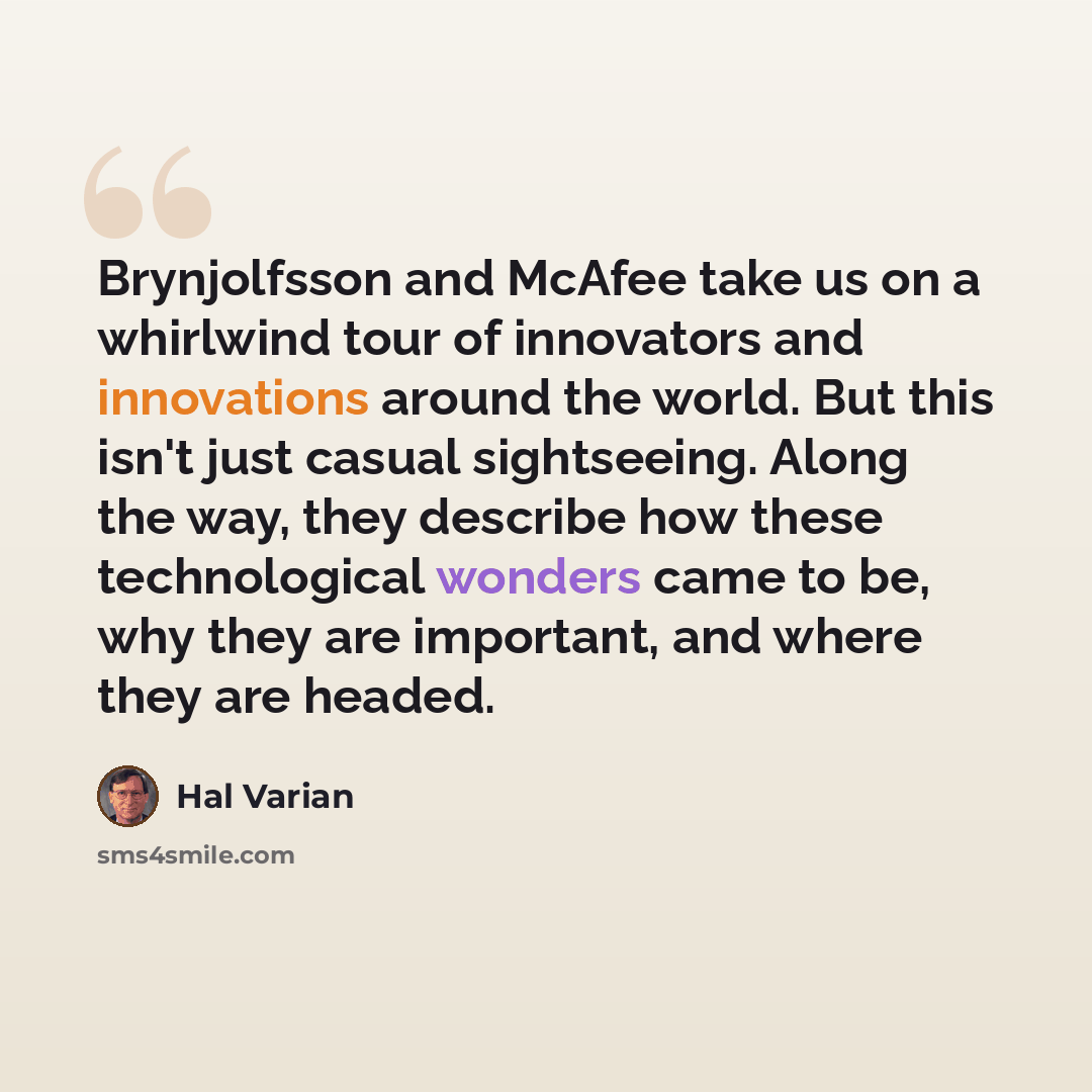“Brynjolfsson and McAfee take us on a whirlwind tour of innovators and innovations around the world. But this isn't just casual sightseeing. Along the way, they describe how these technological wonders came to be, why they are important, and where they are headed.” quote by Hal Varian