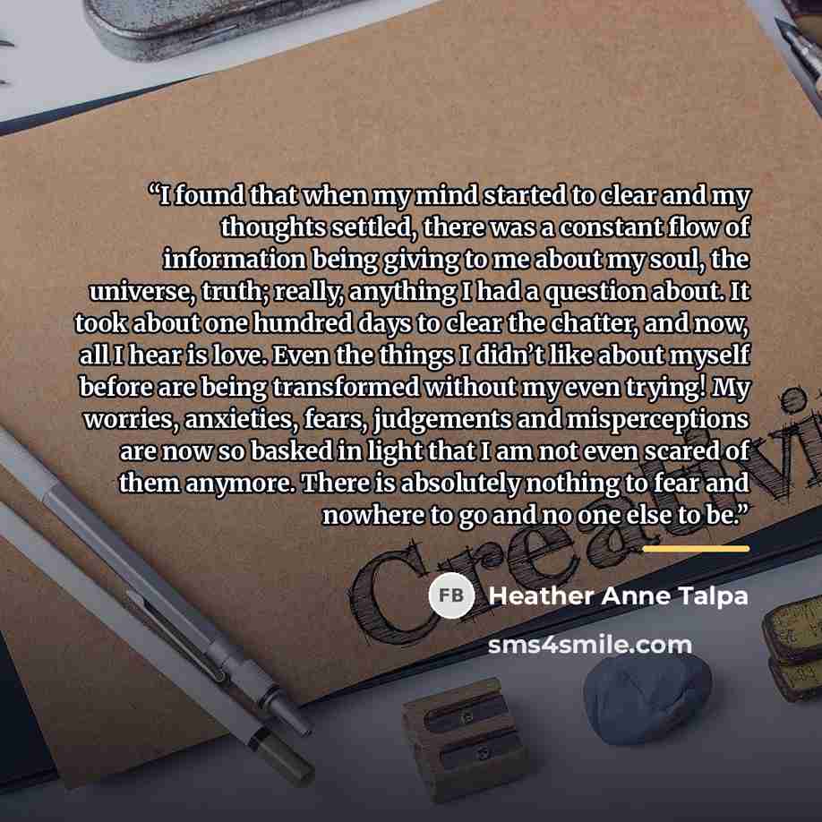 “I found that when my mind started to clear and my thoughts settled, there was a constant flow of information being giving to me about my soul, the universe, truth; really, anything I had a question about. It took about one hundred days to clear the chatter, and now, all I hear is love. Even the…” quote by Heather Anne Talpa