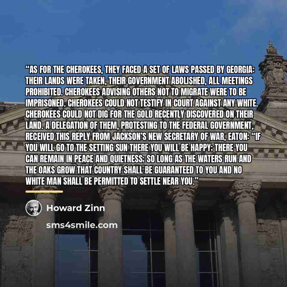 “As for the Cherokees, they faced a set of laws passed by Georgia: their lands were taken, their government abolished, all meetings prohibited. Cherokees advising others not to migrate were to be imprisoned. Cherokees could not testify in court against any white. Cherokees could not dig for the…” quote by Howard Zinn
