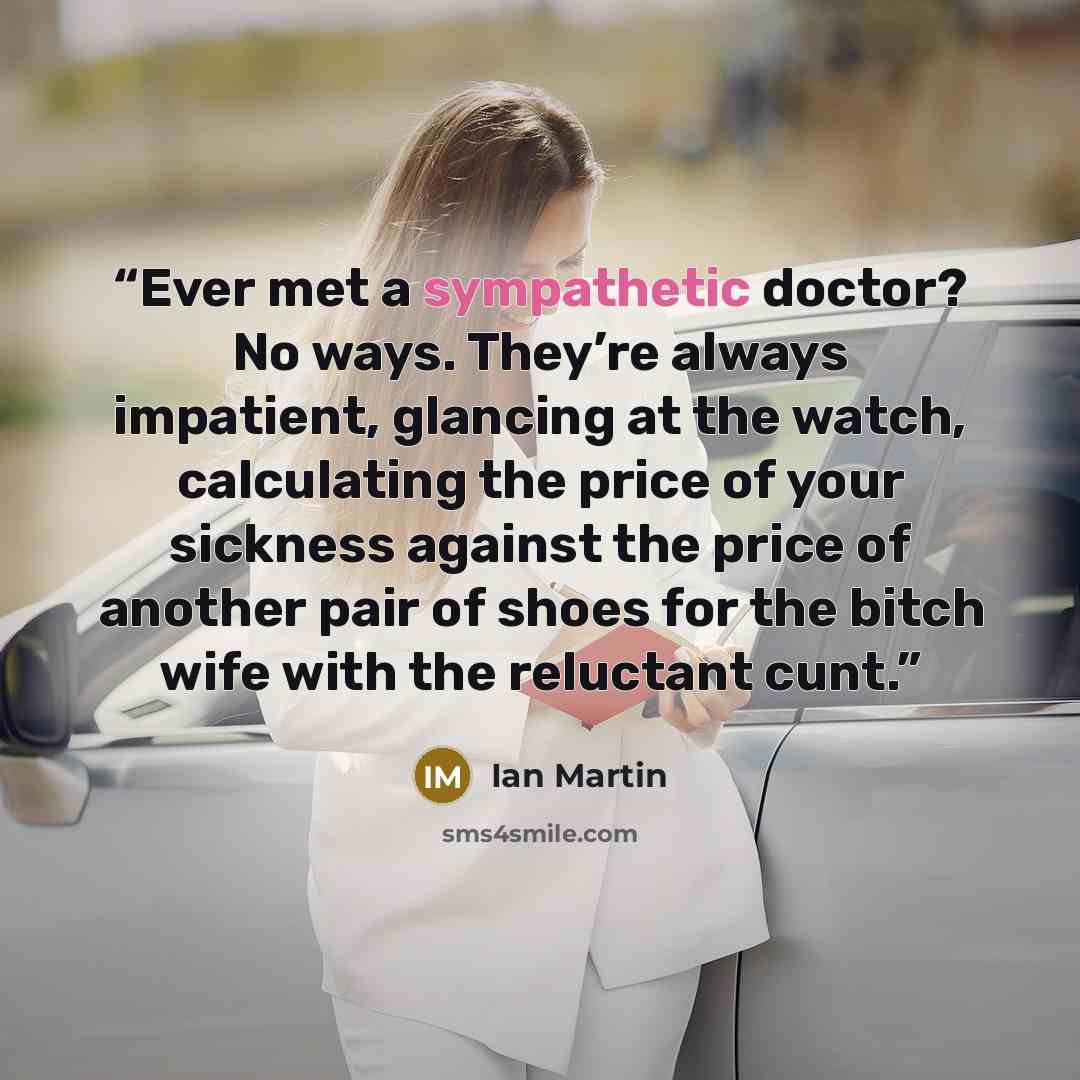 “Ever met a sympathetic doctor? No ways. They’re always impatient, glancing at the watch, calculating the price of your sickness against the price of another pair of shoes for the bitch wife with the reluctant cunt.” quote by Ian Martin