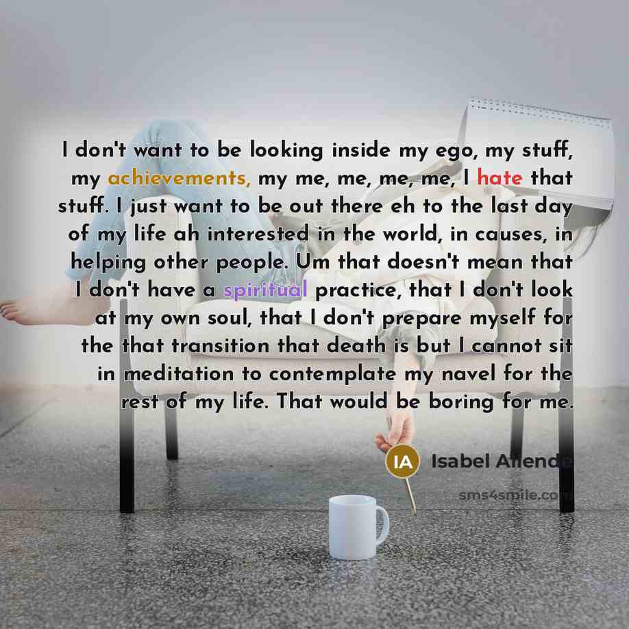 “I don't want to be looking inside my ego, my stuff, my achievements, my me, me, me, me, I hate that stuff. I just want to be out there eh to the last day of my life ah interested in the world, in causes, in helping other people. Um that doesn't mean that I don't have a spiritual practice, that I…” quote by Isabel Allende