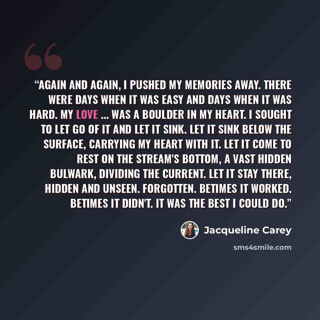 “Again and again, I pushed my memories away. There were days when it was easy and days when it was hard. My love ... was a boulder in my heart. I sought to let go of it and let it sink. Let it sink below the surface, carrying my heart with it. Let it come to rest on the stream's bottom, a vast…” quote by Jacqueline Carey