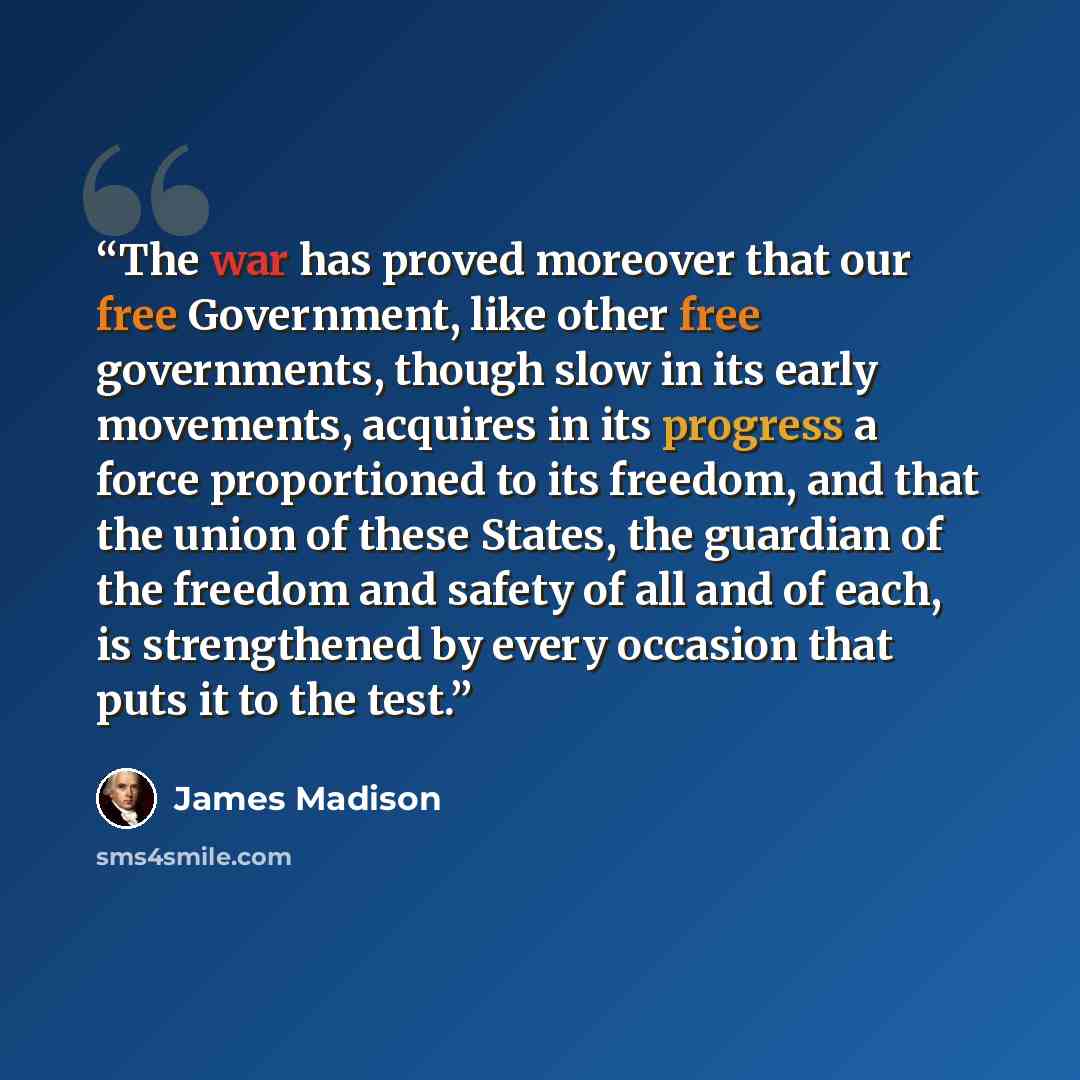 “The war has proved moreover that our free Government, like other free governments, though slow in its early movements, acquires in its progress a force proportioned to its freedom, and that the union of these States, the guardian of the freedom and safety of all and of each, is strengthened by…” quote by James Madison