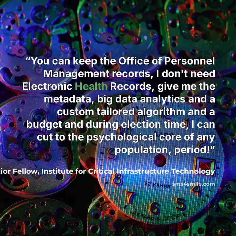 “You can keep the Office of Personnel Management records, I don't need Electronic Health Records, give me the metadata, big data analytics and a custom tailored algorithm and a budget and during election time, I can cut to the psychological core of any population, period!” quote by James Scott, Senior Fellow, Institute for Critical Infrastructure Technology