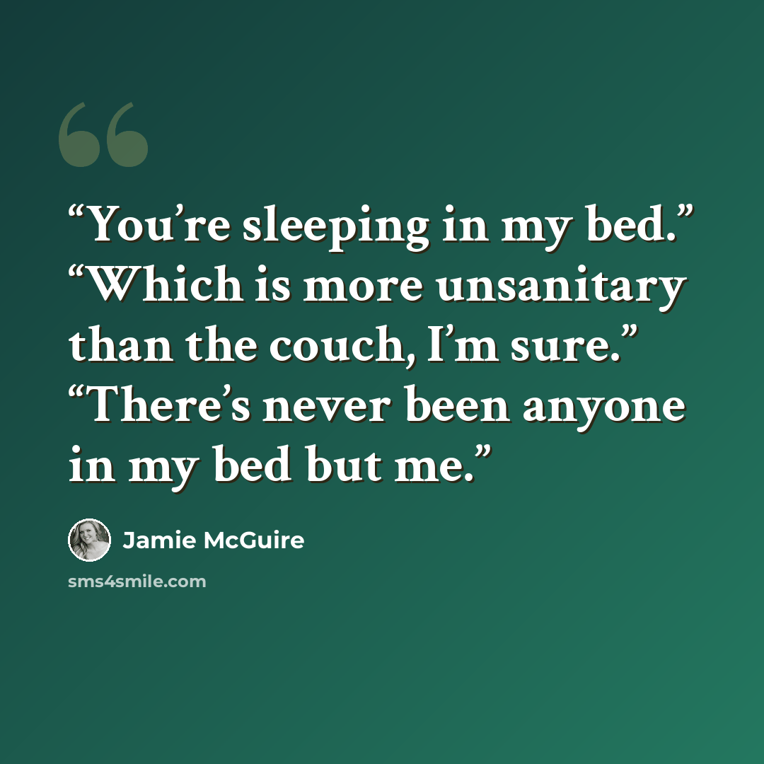 “You’re sleeping in my bed.” “Which is more unsanitary than the couch, I’m sure.” “There’s never been anyone in my bed but me.” quote by Jamie McGuire