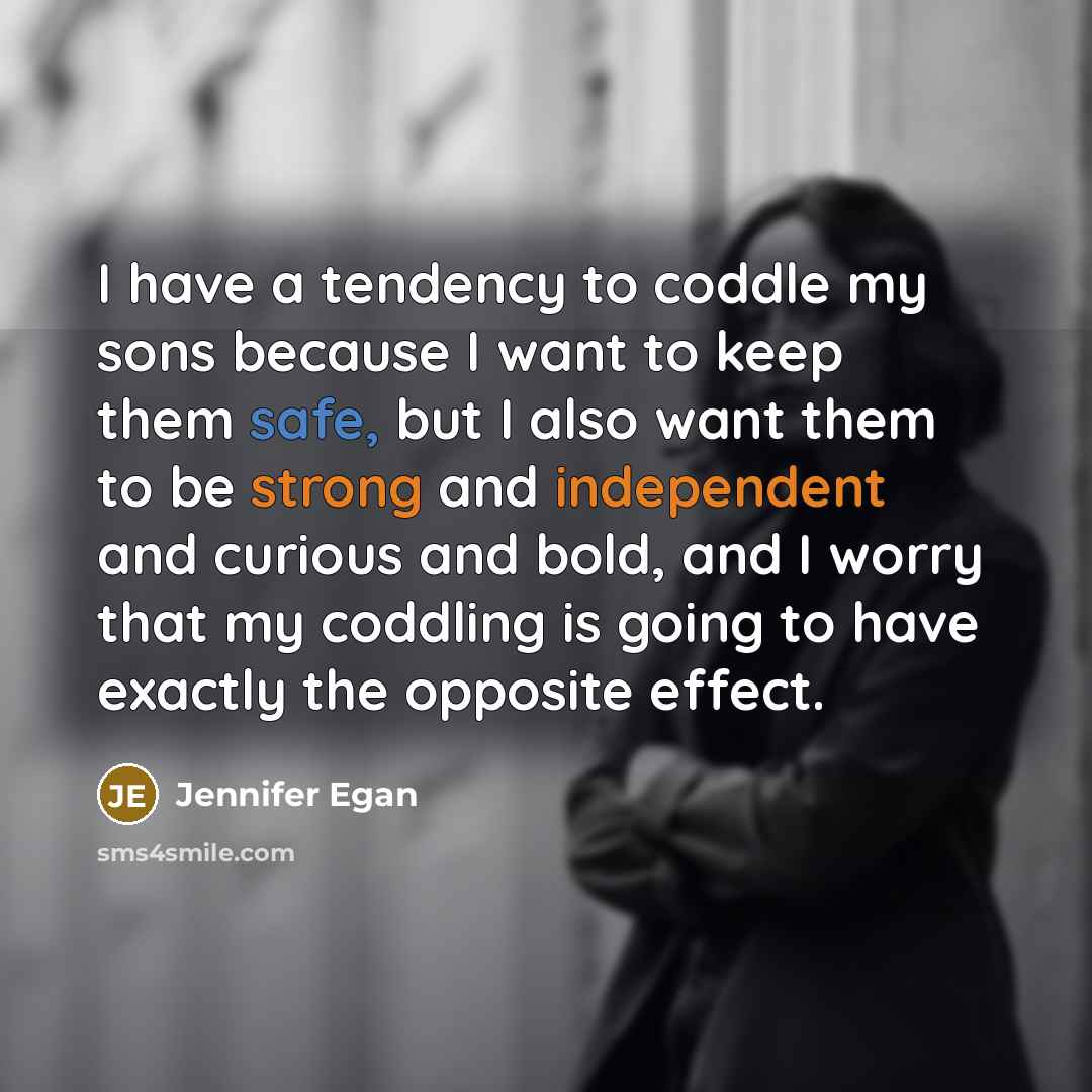 “I have a tendency to coddle my sons because I want to keep them safe, but I also want them to be strong and independent and curious and bold, and I worry that my coddling is going to have exactly the opposite effect.” quote by Jennifer Egan