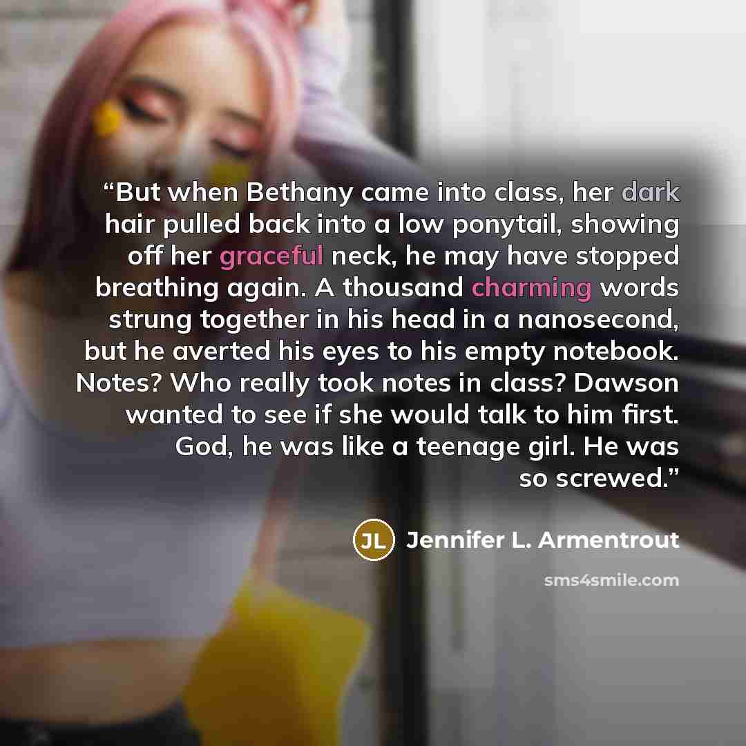 “But when Bethany came into class, her dark hair pulled back into a low ponytail, showing off her graceful neck, he may have stopped breathing again. A thousand charming words strung together in his head in a nanosecond, but he averted his eyes to his empty notebook. Notes? Who really took notes in…” quote by Jennifer L. Armentrout