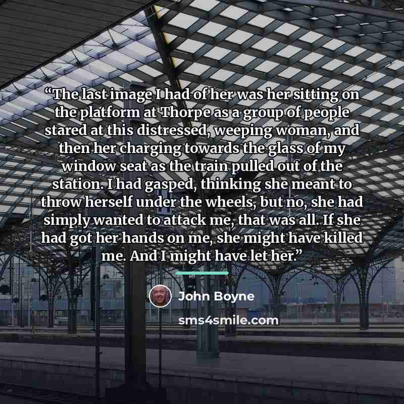 “The last image I had of her was her sitting on the platform at Thorpe as a group of people stared at this distressed, weeping woman, and then her charging towards the glass of my window seat as the train pulled out of the station. I had gasped, thinking she meant to throw herself under the wheels…” quote by John Boyne