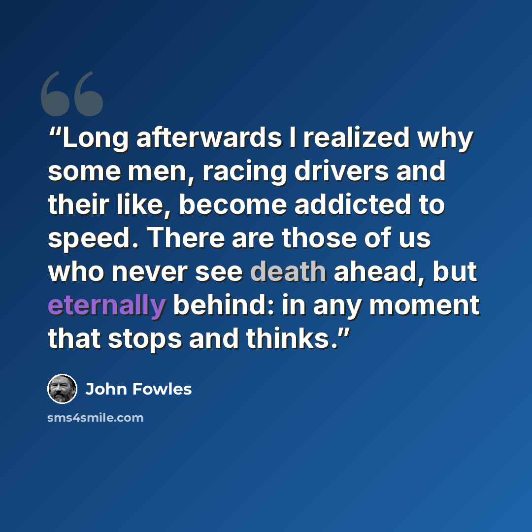 “Long afterwards I realized why some men, racing drivers and their like, become addicted to speed. There are those of us who never see death ahead, but eternally behind: in any moment that stops and thinks.” quote by John Fowles