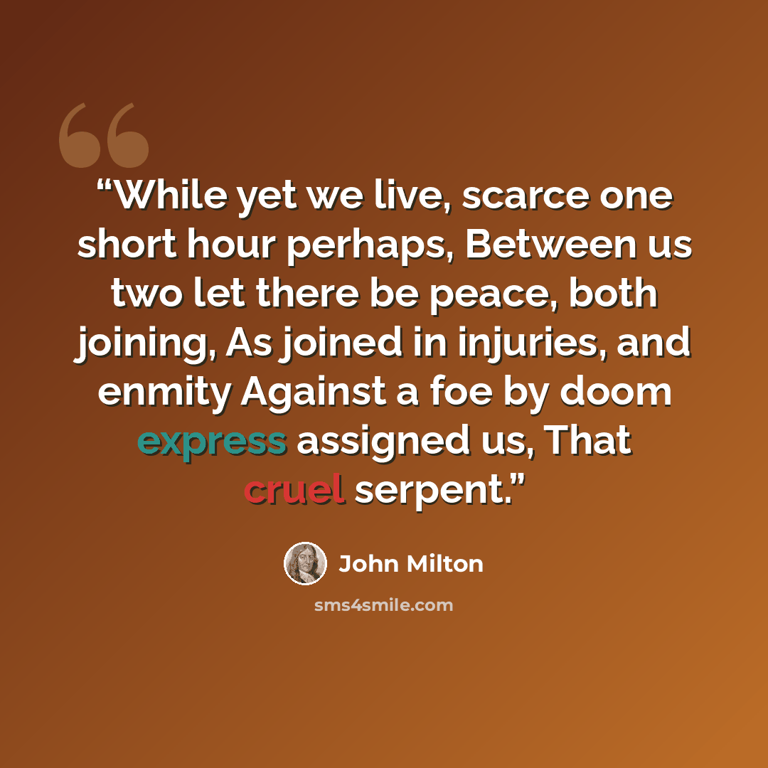 “While yet we live, scarce one short hour perhaps, Between us two let there be peace, both joining, As joined in injuries, and enmity Against a foe by doom express assigned us, That cruel serpent.” quote by John Milton