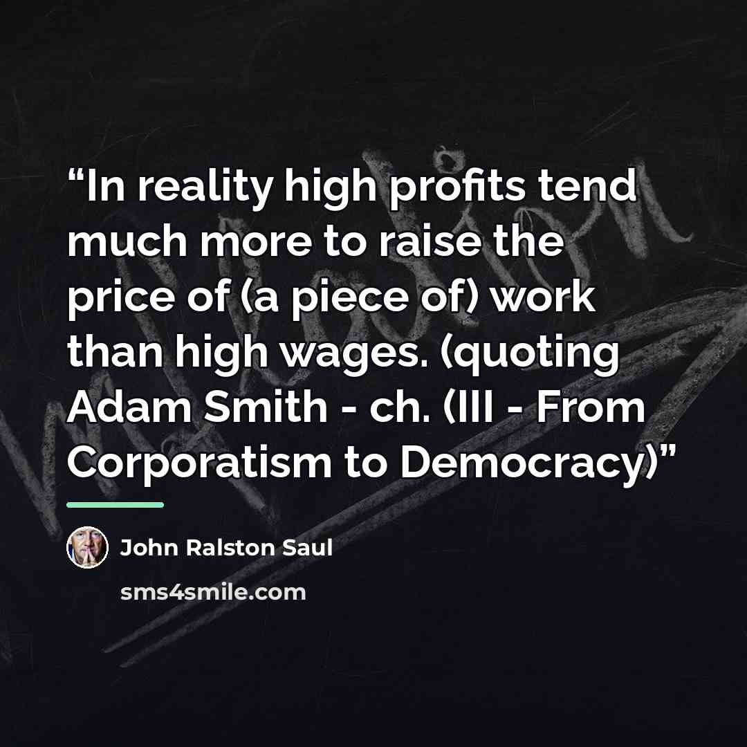“In reality high profits tend much more to raise the price of (a piece of) work than high wages. (quoting Adam Smith - ch. (III - From Corporatism to Democracy)” quote by John Ralston Saul
