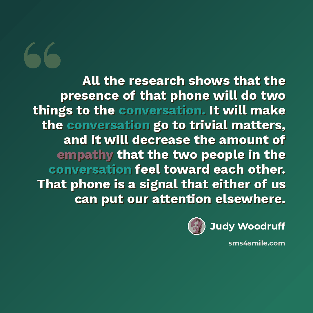 “All the research shows that the presence of that phone will do two things to the conversation. It will make the conversation go to trivial matters, and it will decrease the amount of empathy that the two people in the conversation feel toward each other. That phone is a signal that either of us…” quote by Judy Woodruff