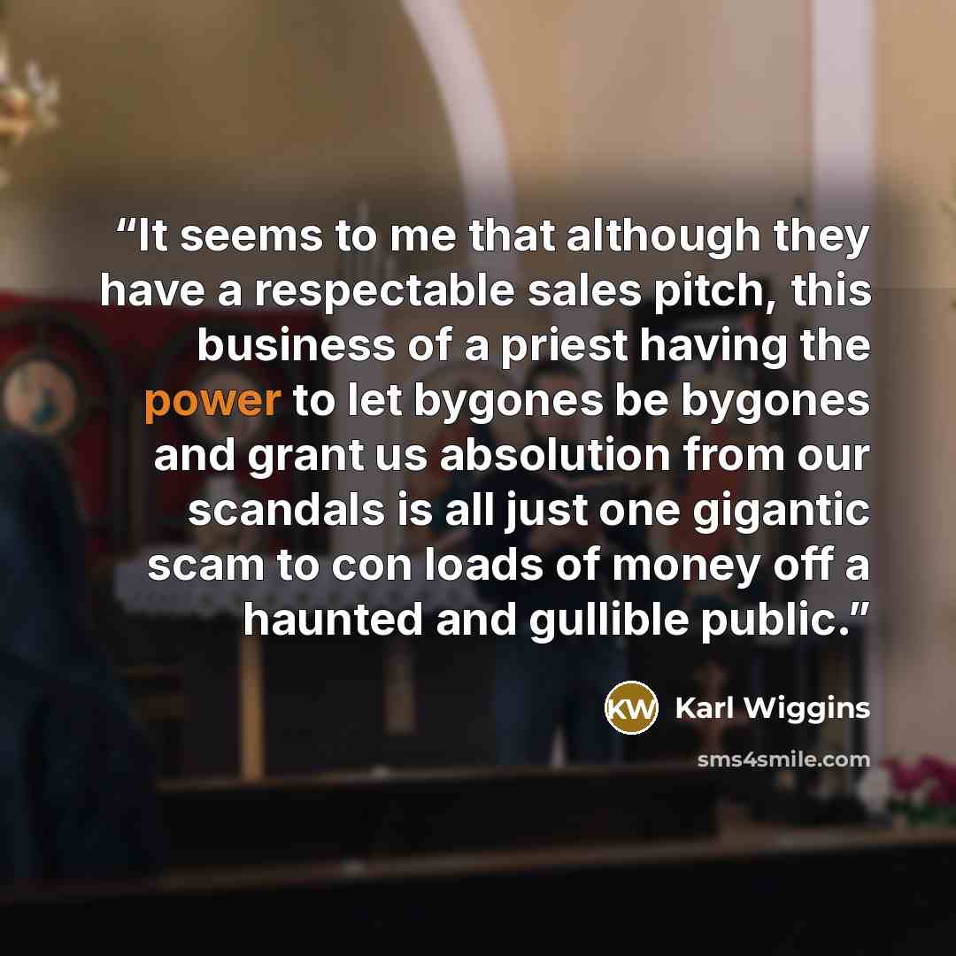 “It seems to me that although they have a respectable sales pitch, this business of a priest having the power to let bygones be bygones and grant us absolution from our scandals is all just one gigantic scam to con loads of money off a haunted and gullible public.” quote by Karl Wiggins