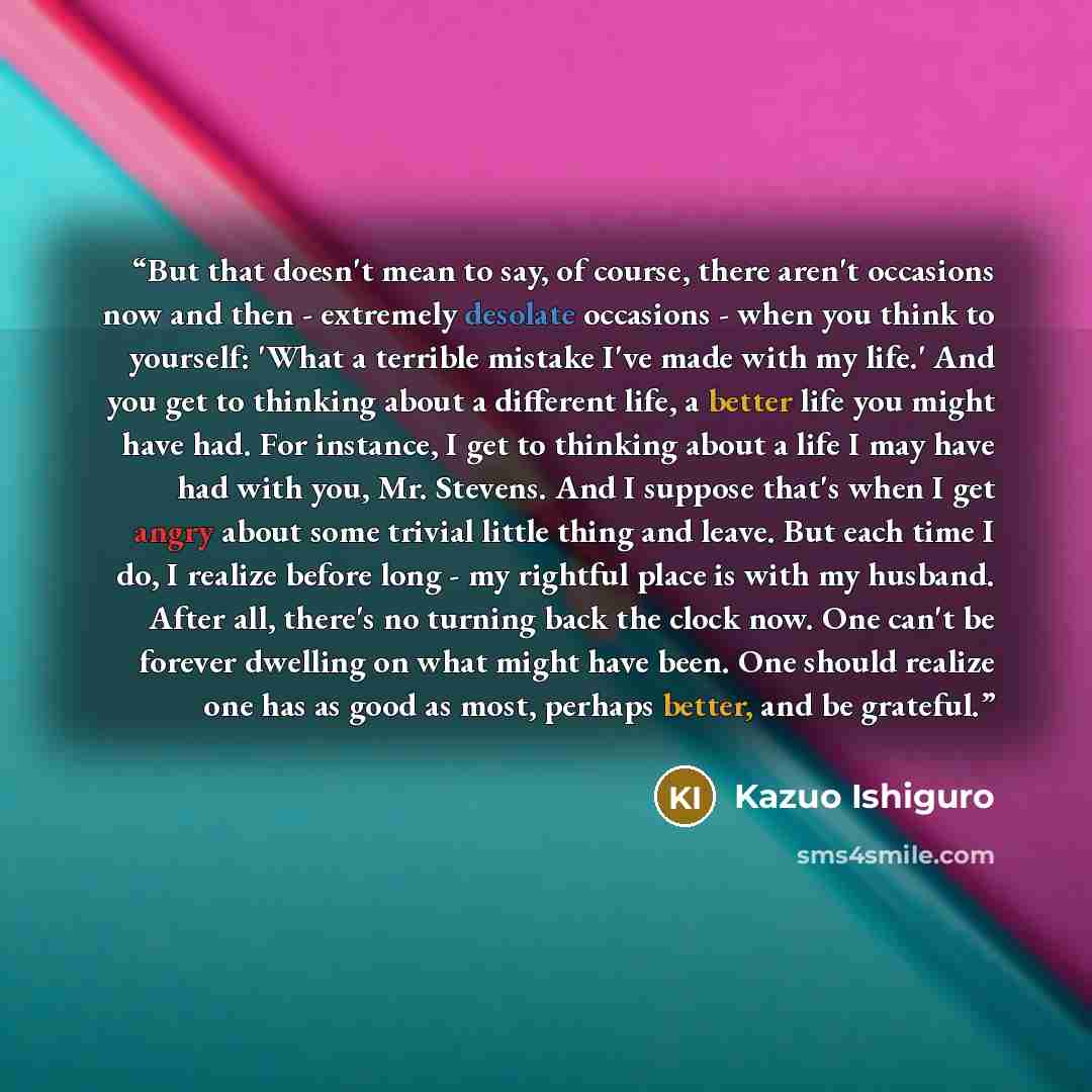 “But that doesn't mean to say, of course, there aren't occasions now and then - extremely desolate occasions - when you think to yourself: 'What a terrible mistake I've made with my life.' And you get to thinking about a different life, a better life you might have had. For instance, I get to…” quote by Kazuo Ishiguro