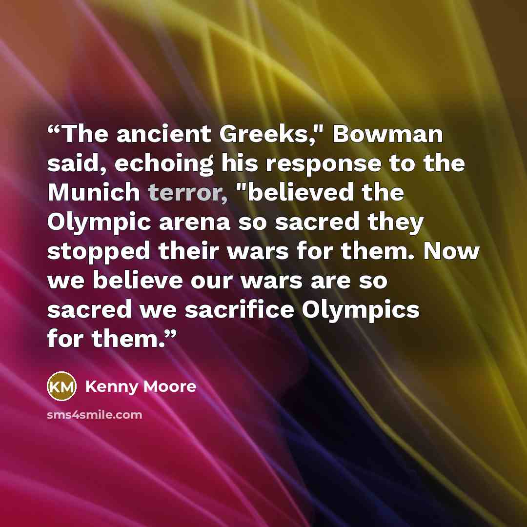 “The ancient Greeks," Bowman said, echoing his response to the Munich terror, "believed the Olympic arena so sacred they stopped their wars for them. Now we believe our wars are so sacred we sacrifice Olympics for them.” quote by Kenny Moore