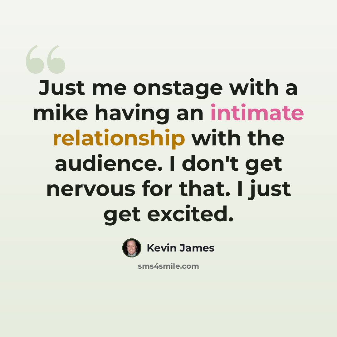 “Just me onstage with a mike having an intimate relationship with the audience. I don't get nervous for that. I just get excited.” quote by Kevin James