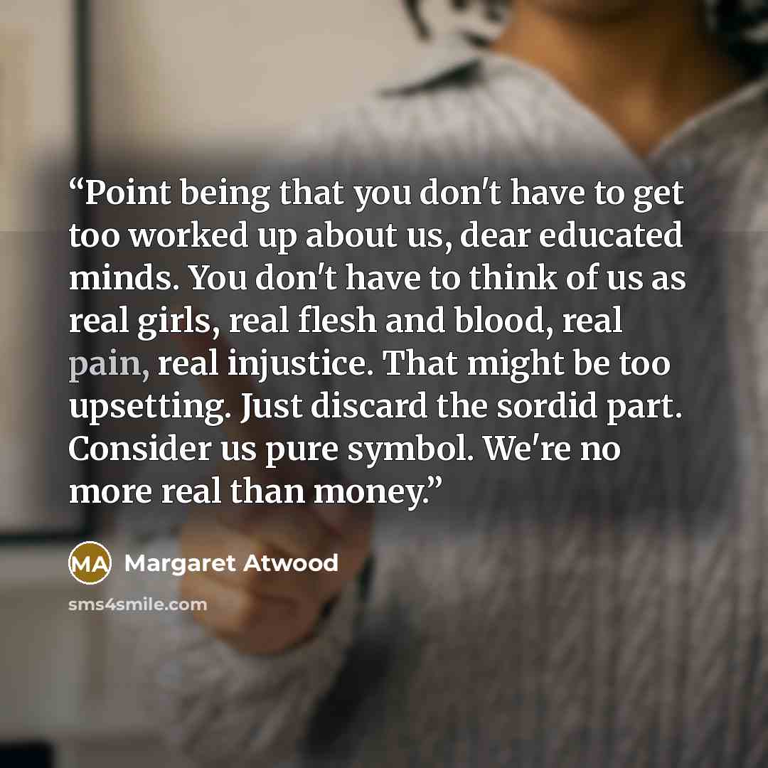 “Point being that you don't have to get too worked up about us, dear educated minds. You don't have to think of us as real girls, real flesh and blood, real pain, real injustice. That might be too upsetting. Just discard the sordid part. Consider us pure symbol. We're no more real than money.” quote by Margaret Atwood