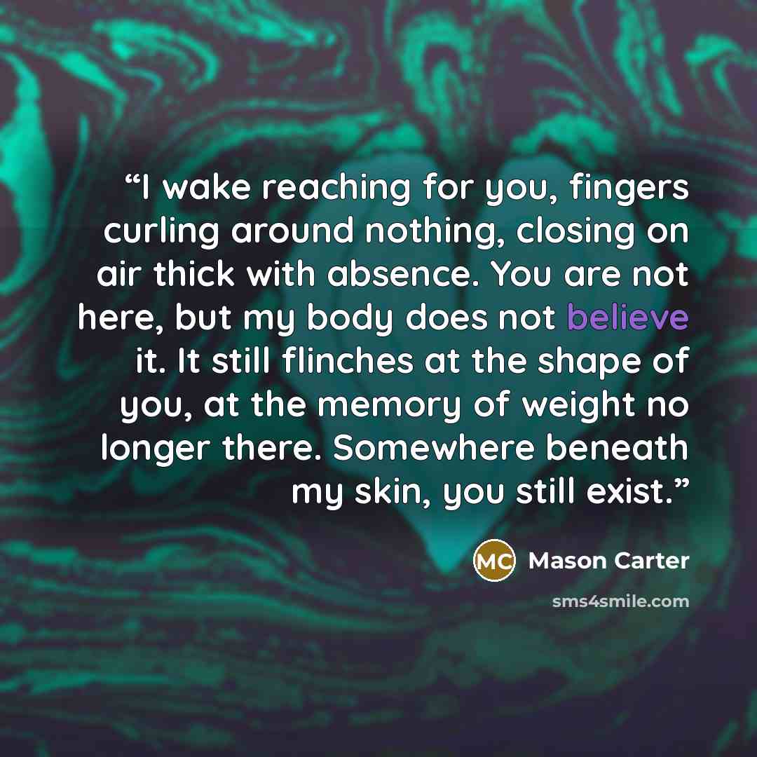 “I wake reaching for you, fingers curling around nothing, closing on air thick with absence. You are not here, but my body does not believe it. It still flinches at the shape of you, at the memory of weight no longer there. Somewhere beneath my skin, you still exist.” quote by Mason Carter