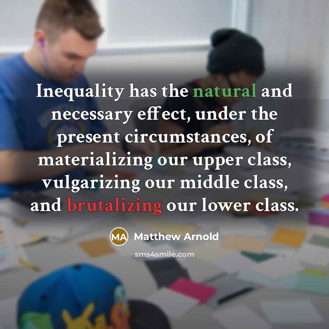 “Inequality has the natural and necessary effect, under the present circumstances, of materializing our upper class, vulgarizing our middle class, and brutalizing our lower class.” quote by Matthew Arnold