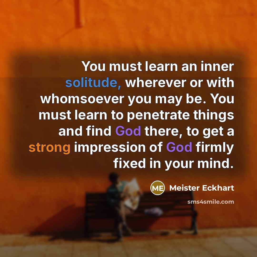 “You must learn an inner solitude, wherever or with whomsoever you may be. You must learn to penetrate things and find God there, to get a strong impression of God firmly fixed in your mind.” quote by Meister Eckhart