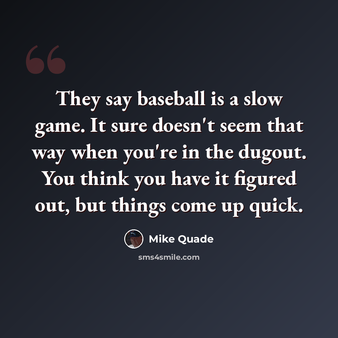 “They say baseball is a slow game. It sure doesn't seem that way when you're in the dugout. You think you have it figured out, but things come up quick.” quote by Mike Quade