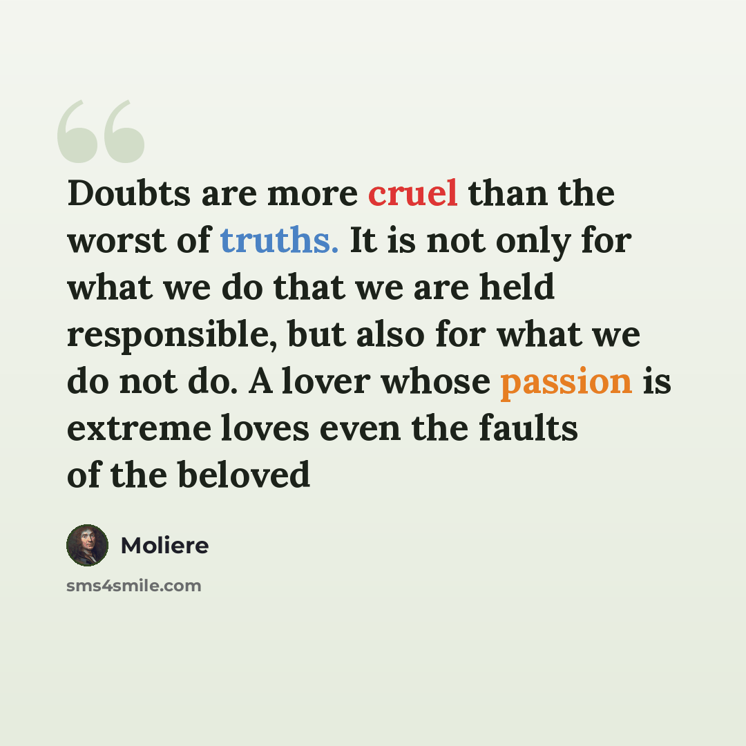“Doubts are more cruel than the worst of truths. It is not only for what we do that we are held responsible, but also for what we do not do. A lover whose passion is extreme loves even the faults of the beloved” quote by Moliere