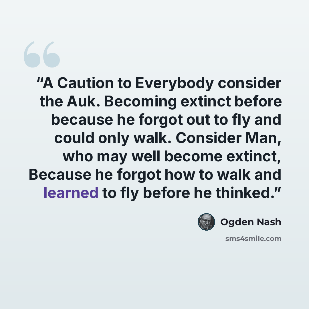 “A Caution to Everybody consider the Auk. Becoming extinct before because he forgot out to fly and could only walk. Consider Man, who may well become extinct, Because he forgot how to walk and learned to fly before he thinked.” quote by Ogden Nash