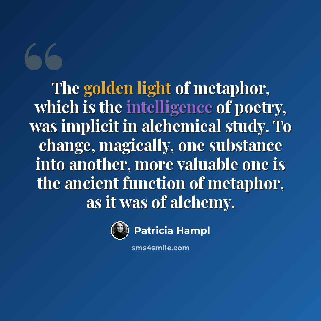 “The golden light of metaphor, which is the intelligence of poetry, was implicit in alchemical study. To change, magically, one substance into another, more valuable one is the ancient function of metaphor, as it was of alchemy.” quote by Patricia Hampl