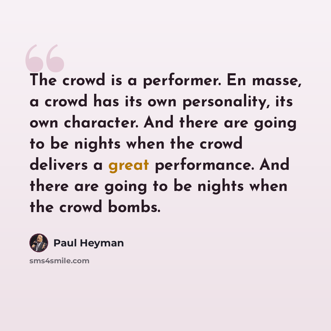 “The crowd is a performer. En masse, a crowd has its own personality, its own character. And there are going to be nights when the crowd delivers a great performance. And there are going to be nights when the crowd bombs.” quote by Paul Heyman
