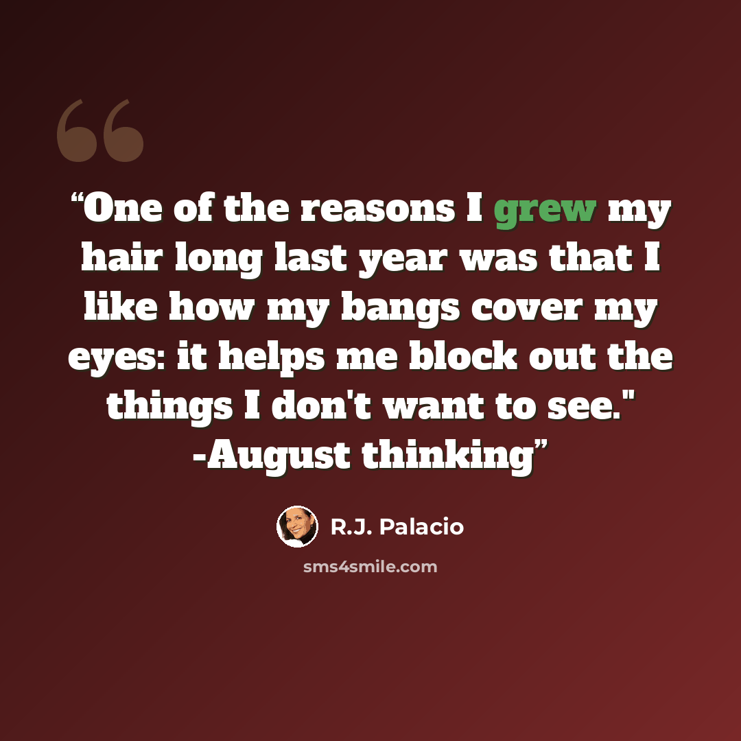 “One of the reasons I grew my hair long last year was that I like how my bangs cover my eyes: it helps me block out the things I don't want to see." -August thinking” quote by R.J. Palacio