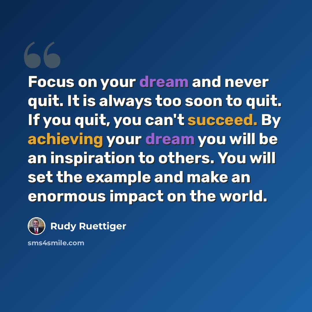 “Focus on your dream and never quit. It is always too soon to quit. If you quit, you can't succeed. By achieving your dream you will be an inspiration to others. You will set the example and make an enormous impact on the world.” quote by Rudy Ruettiger