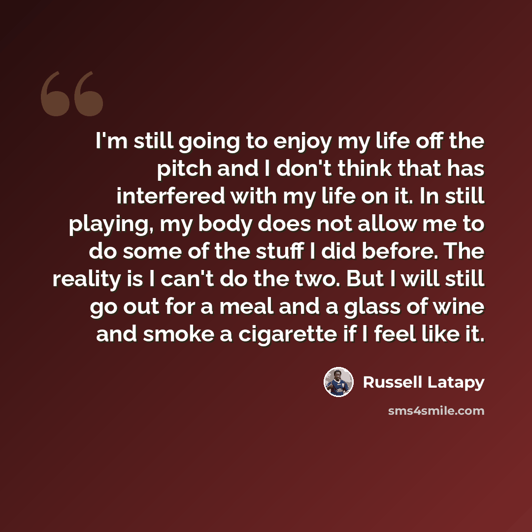 “I'm still going to enjoy my life off the pitch and I don't think that has interfered with my life on it. In still playing, my body does not allow me to do some of the stuff I did before. The reality is I can't do the two. But I will still go out for a meal and a glass of wine and smoke a cigarette…” quote by Russell Latapy