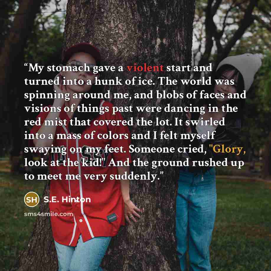 “My stomach gave a violent start and turned into a hunk of ice. The world was spinning around me, and blobs of faces and visions of things past were dancing in the red mist that covered the lot. It swirled into a mass of colors and I felt myself swaying on my feet. Someone cried, "Glory, look at…” quote by S.E. Hinton