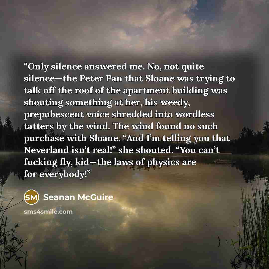 “Only silence answered me. No, not quite silence—the Peter Pan that Sloane was trying to talk off the roof of the apartment building was shouting something at her, his weedy, prepubescent voice shredded into wordless tatters by the wind. The wind found no such purchase with Sloane. “And I’m telling…” quote by Seanan McGuire