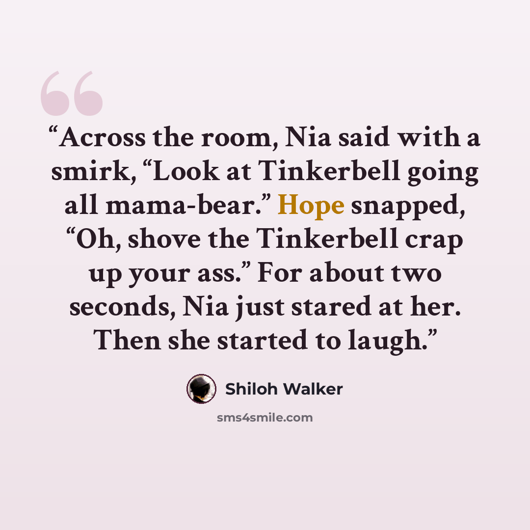“Across the room, Nia said with a smirk, “Look at Tinkerbell going all mama-bear.” Hope snapped, “Oh, shove the Tinkerbell crap up your ass.” For about two seconds, Nia just stared at her. Then she started to laugh.” quote by Shiloh Walker