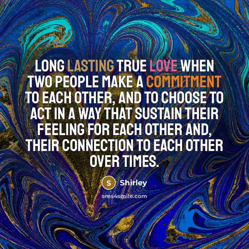 “Long lasting true love when two people make a commitment to each other, and to choose to act in a way that sustain their feeling for each other and, their connection to each other over times.” quote by Shirley