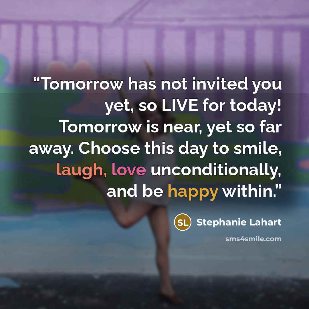 “Tomorrow has not invited you yet, so LIVE for today! Tomorrow is near, yet so far away. Choose this day to smile, laugh, love unconditionally, and be happy within.” quote by Stephanie Lahart