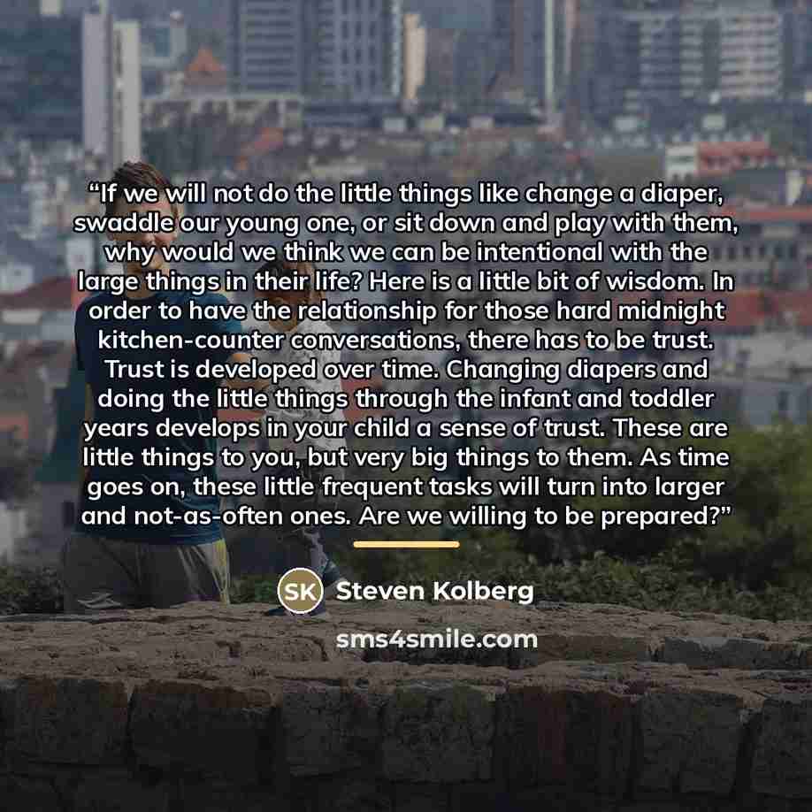 “If we will not do the little things like change a diaper, swaddle our young one, or sit down and play with them, why would we think we can be intentional with the large things in their life? Here is a little bit of wisdom. In order to have the relationship for those hard midnight kitchen-counter…” quote by Steven Kolberg
