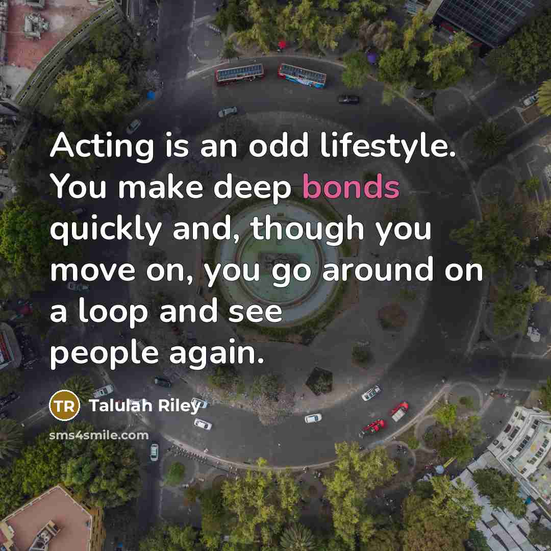 “Acting is an odd lifestyle. You make deep bonds quickly and, though you move on, you go around on a loop and see people again.” quote by Talulah Riley