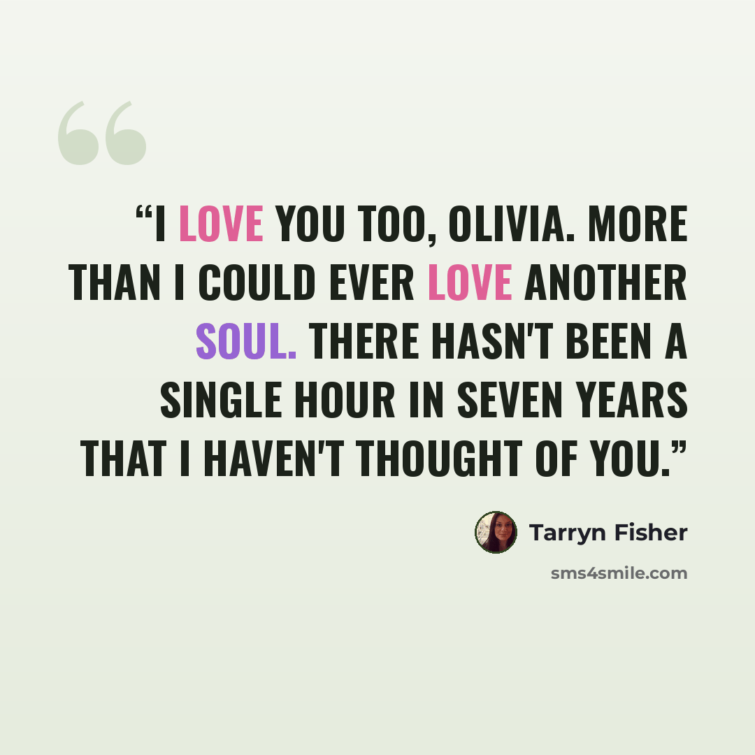 “I love you too, Olivia. More than I could ever love another soul. There hasn't been a single hour in seven years that I haven't thought of you.” quote by Tarryn Fisher