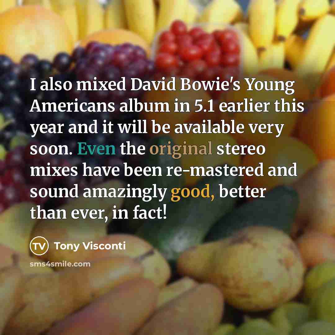 “I also mixed David Bowie's Young Americans album in 5.1 earlier this year and it will be available very soon. Even the original stereo mixes have been re-mastered and sound amazingly good, better than ever, in fact!” quote by Tony Visconti
