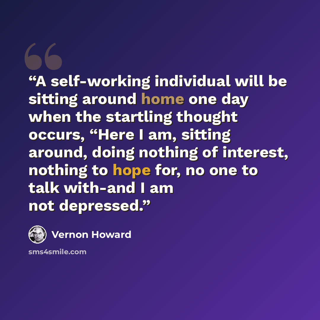 “A self-working individual will be sitting around home one day when the startling thought occurs, “Here I am, sitting around, doing nothing of interest, nothing to hope for, no one to talk with-and I am not depressed.” quote by Vernon Howard