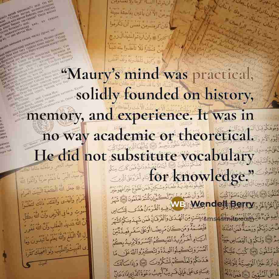 “Maury’s mind was practical, solidly founded on history, memory, and experience. It was in no way academic or theoretical. He did not substitute vocabulary for knowledge.” quote by Wendell Berry